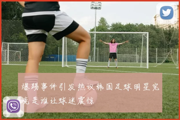 爆踢事件引发热议韩国足球明星究竟是谁让球迷震惊