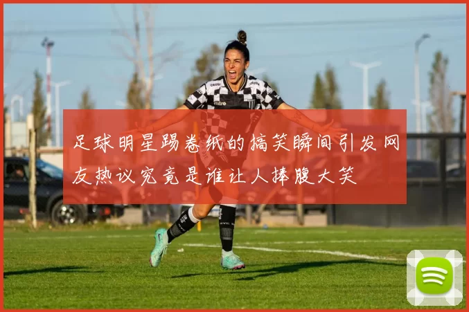 足球明星踢卷纸的搞笑瞬间引发网友热议究竟是谁让人捧腹大笑