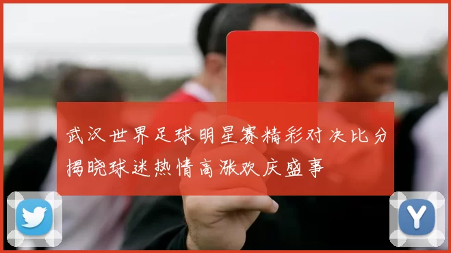 武汉世界足球明星赛精彩对决比分揭晓球迷热情高涨欢庆盛事