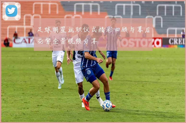足球明星就职仪式精彩回顾与幕后花絮全景视频分享