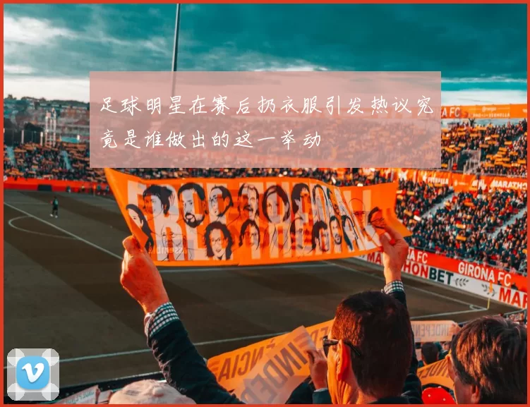 足球明星在赛后扔衣服引发热议究竟是谁做出的这一举动