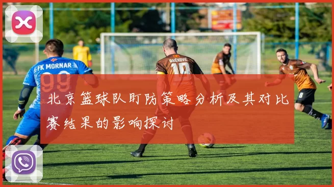 北京篮球队盯防策略分析及其对比赛结果的影响探讨