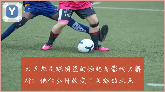 大五元足球明星的崛起与影响力解析：他们如何改变了足球的未来