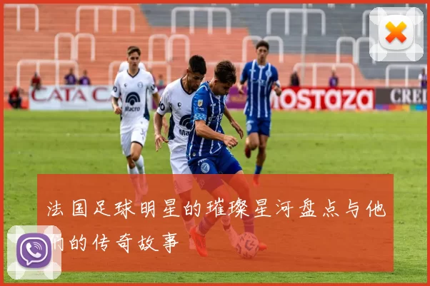 法国足球明星的璀璨星河盘点与他们的传奇故事