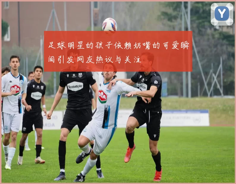 足球明星的孩子依赖奶嘴的可爱瞬间引发网友热议与关注