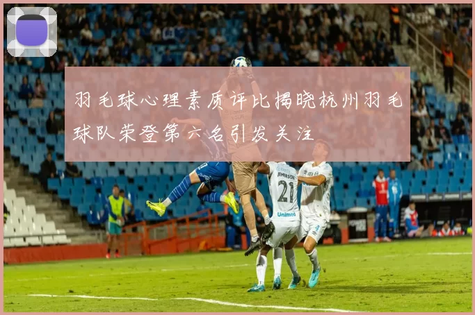 羽毛球心理素质评比揭晓杭州羽毛球队荣登第六名引发关注