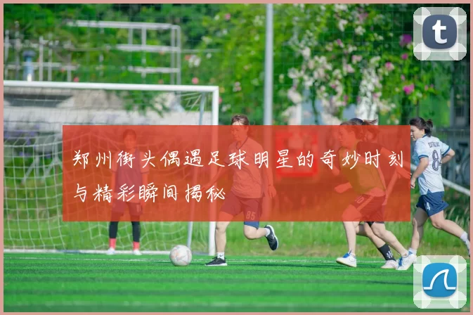 郑州街头偶遇足球明星的奇妙时刻与精彩瞬间揭秘