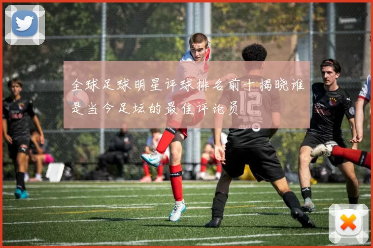 全球足球明星评球排名前十揭晓谁是当今足坛的最佳评论员