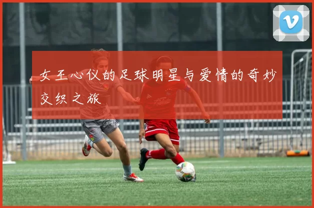 女王心仪的足球明星与爱情的奇妙交织之旅