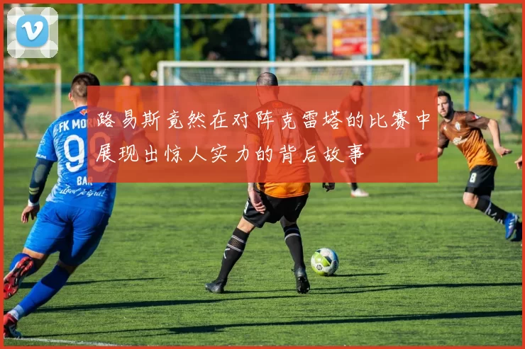 路易斯竟然在对阵克雷塔的比赛中展现出惊人实力的背后故事