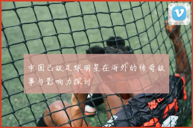 中国已故足球明星在海外的传奇故事与影响力探讨