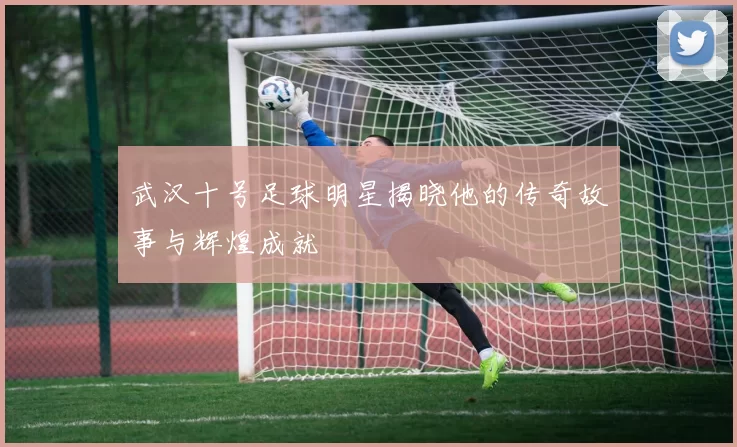 武汉十号足球明星揭晓他的传奇故事与辉煌成就