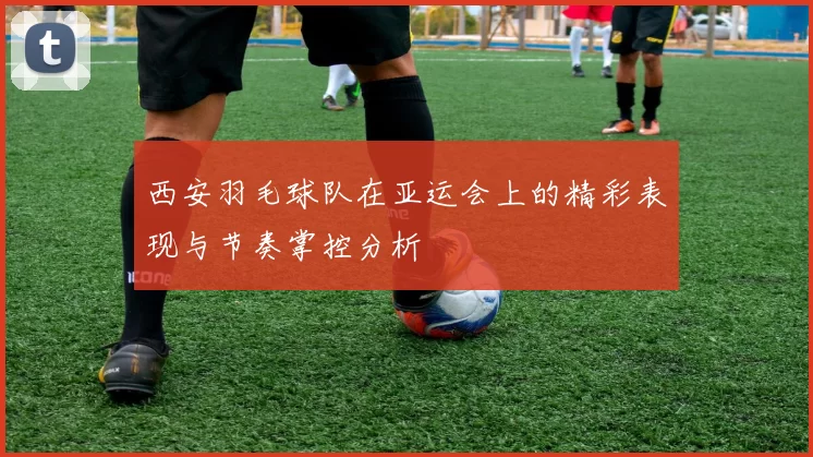 西安羽毛球队在亚运会上的精彩表现与节奏掌控分析