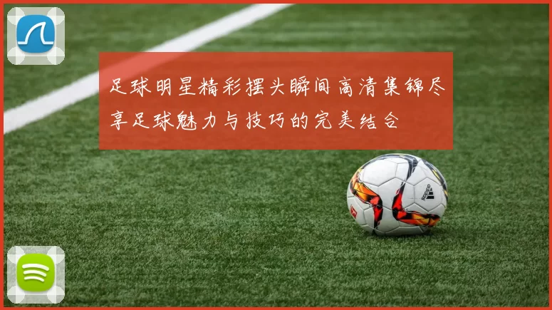 足球明星精彩摆头瞬间高清集锦尽享足球魅力与技巧的完美结合
