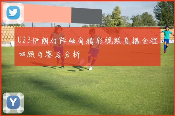 U23伊朗对阵缅甸精彩视频直播全程回顾与赛后分析
