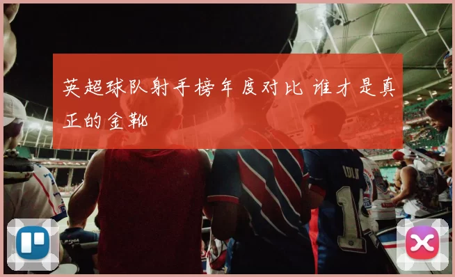 英超球队射手榜年度对比 谁才是真正的金靴