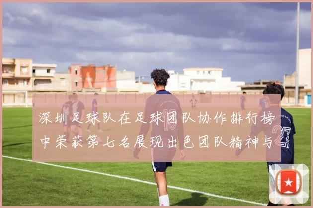 深圳足球队在足球团队协作排行榜中荣获第七名展现出色团队精神与实力