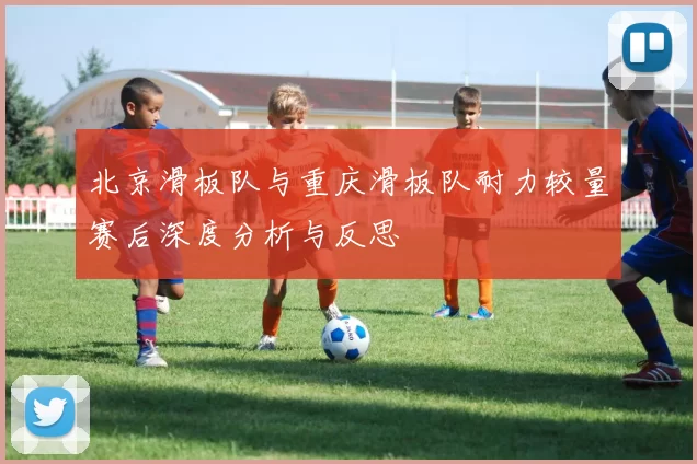 北京滑板队与重庆滑板队耐力较量赛后深度分析与反思