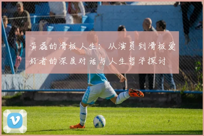 黄磊的滑板人生：从演员到滑板爱好者的深度对话与人生哲学探讨