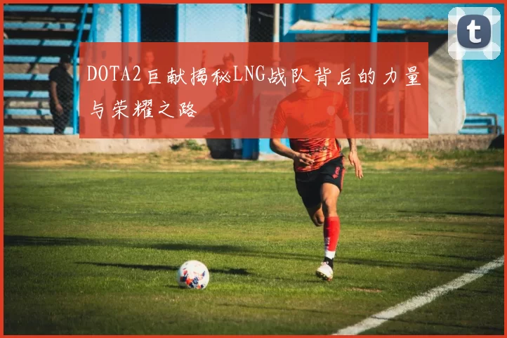 DOTA2巨献揭秘LNG战队背后的力量与荣耀之路