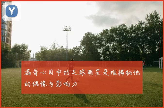 磊哥心目中的足球明星是谁揭秘他的偶像与影响力