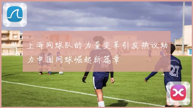 上海网球队的力量变革引发热议助力中国网球崛起新篇章