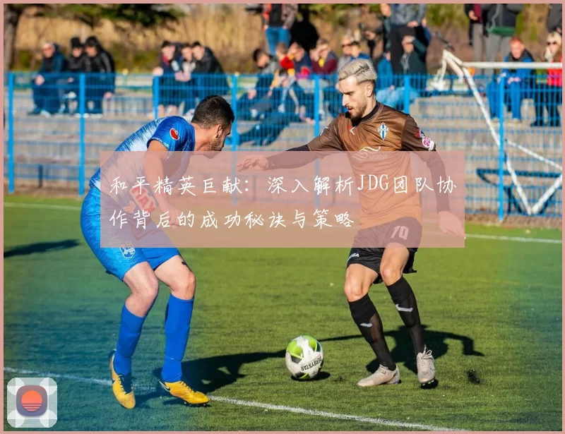 和平精英巨献：深入解析JDG团队协作背后的成功秘诀与策略
