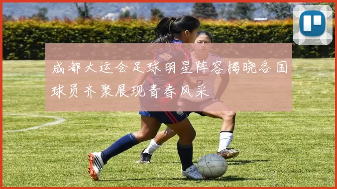 成都大运会足球明星阵容揭晓各国球员齐聚展现青春风采