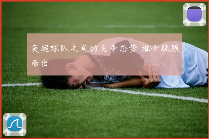 英超球队之间的竞争态势 谁会脱颖而出