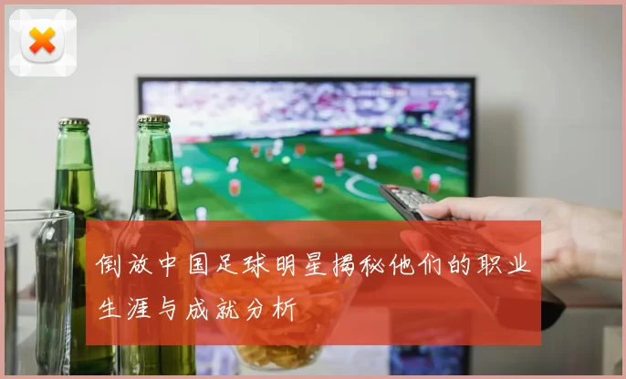 倒放中国足球明星揭秘他们的职业生涯与成就分析
