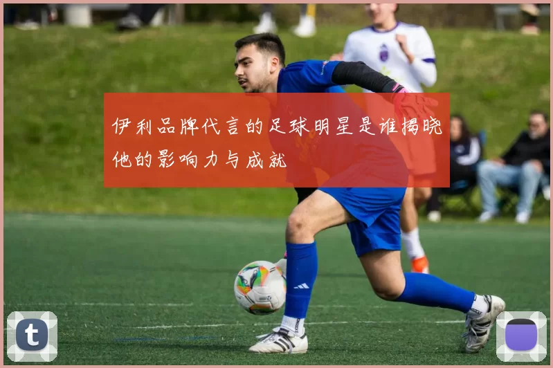 伊利品牌代言的足球明星是谁揭晓他的影响力与成就