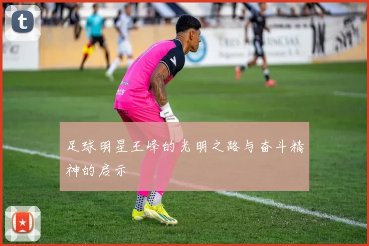 足球明星王峰的光明之路与奋斗精神的启示