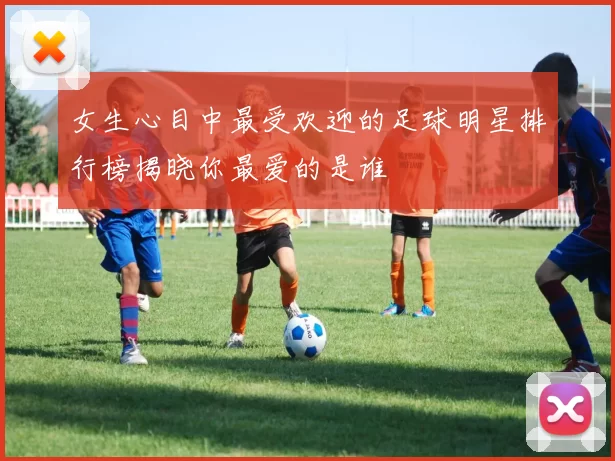 女生心目中最受欢迎的足球明星排行榜揭晓你最爱的是谁