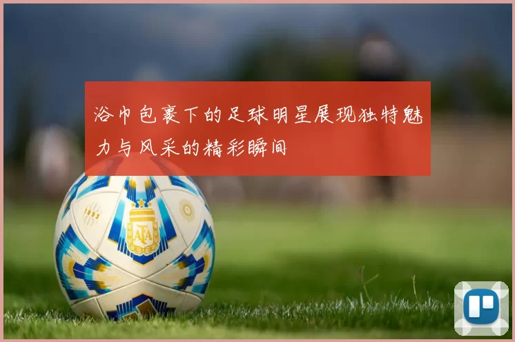 浴巾包裹下的足球明星展现独特魅力与风采的精彩瞬间
