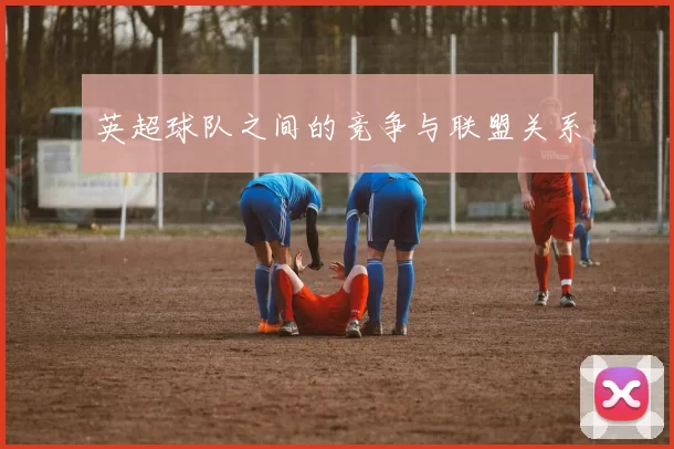 英超球队之间的竞争与联盟关系