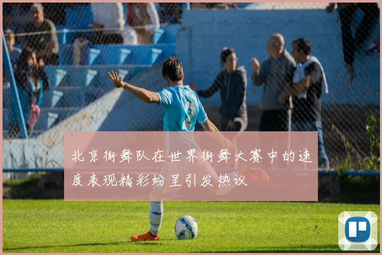 北京街舞队在世界街舞大赛中的速度表现精彩纷呈引发热议