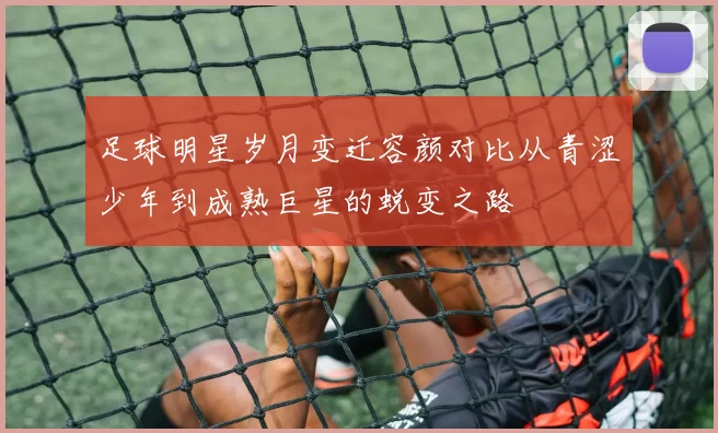 足球明星岁月变迁容颜对比从青涩少年到成熟巨星的蜕变之路