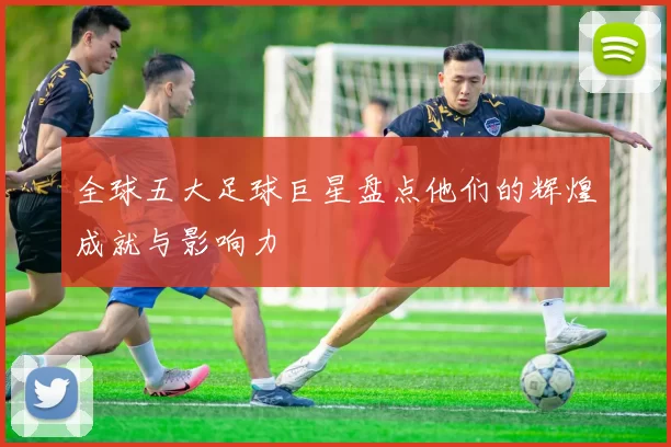 全球五大足球巨星盘点他们的辉煌成就与影响力