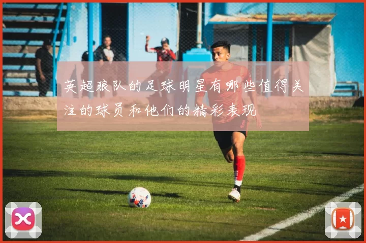 英超狼队的足球明星有哪些值得关注的球员和他们的精彩表现