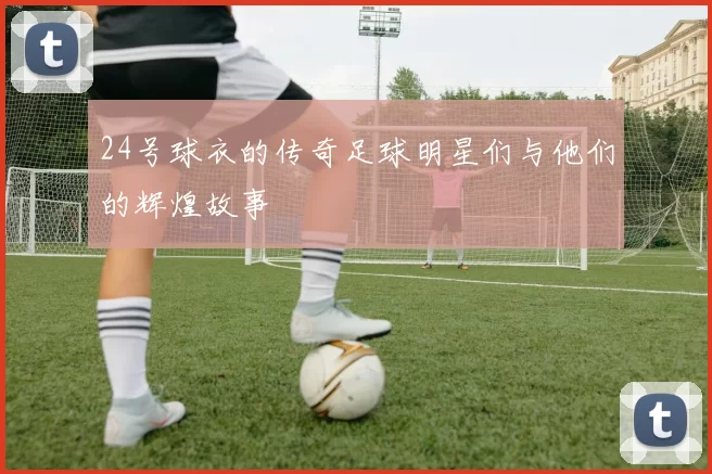 24号球衣的传奇足球明星们与他们的辉煌故事