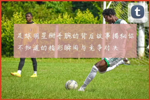 足球明星掰手腕的背后故事揭秘你不知道的精彩瞬间与竞争对决