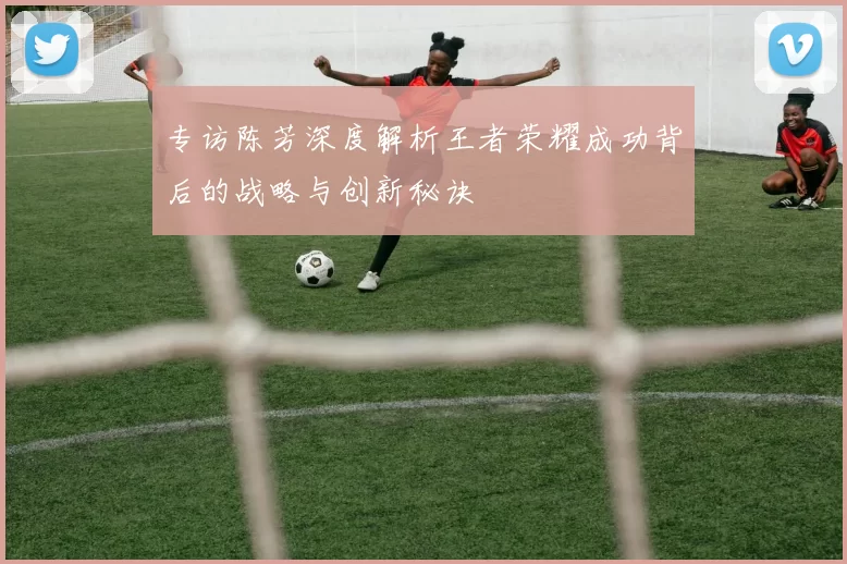 专访陈芳深度解析王者荣耀成功背后的战略与创新秘诀