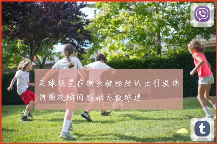 足球明星在街头被粉丝认出引发热烈围观瞬间感动无数球迷