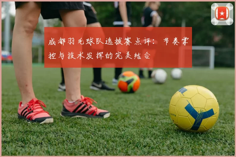 成都羽毛球队选拔赛点评：节奏掌控与技术发挥的完美结合