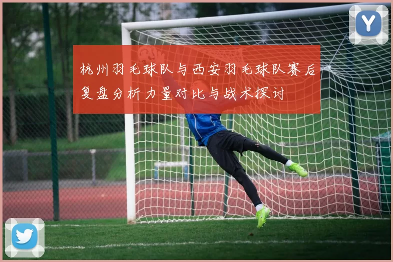 杭州羽毛球队与西安羽毛球队赛后复盘分析力量对比与战术探讨