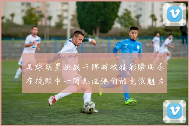 足球明星挑战卡牌游戏精彩瞬间尽在视频中一同见证他们的竞技魅力与策略对决