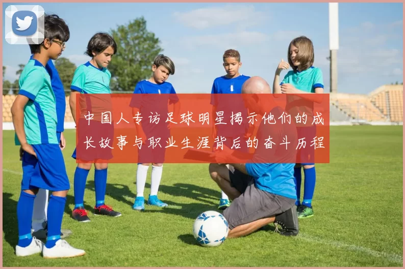 中国人专访足球明星揭示他们的成长故事与职业生涯背后的奋斗历程