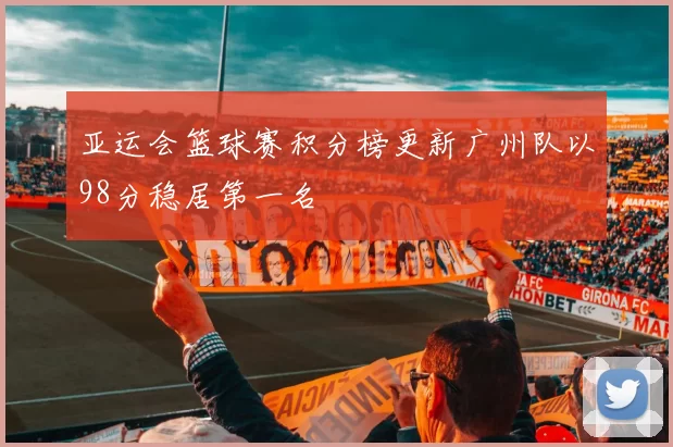 亚运会篮球赛积分榜更新广州队以98分稳居第一名