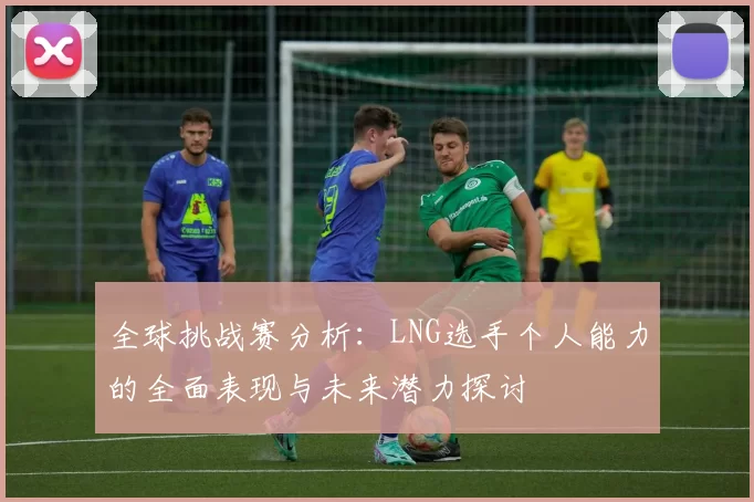 全球挑战赛分析：LNG选手个人能力的全面表现与未来潜力探讨