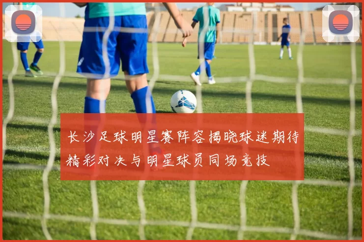 长沙足球明星赛阵容揭晓球迷期待精彩对决与明星球员同场竞技